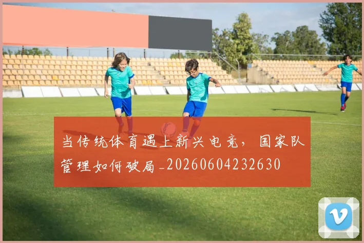 当传统体育遇上新兴电竞,国家队管理如何破局_20260604232630