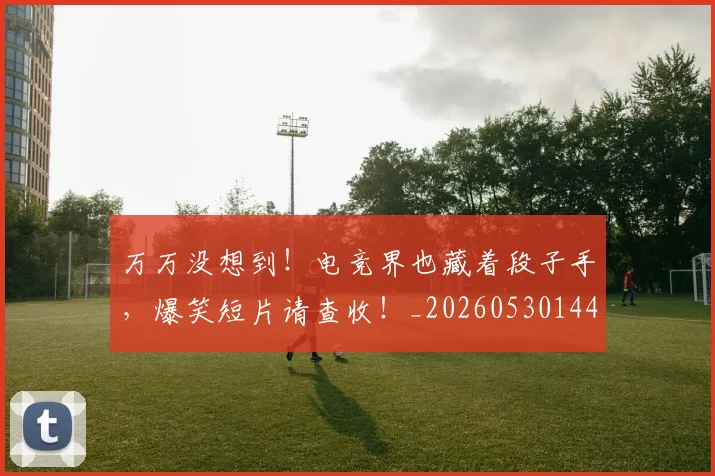 万万没想到!电竞界也藏着段子手,爆笑短片请查收!_20260530144214