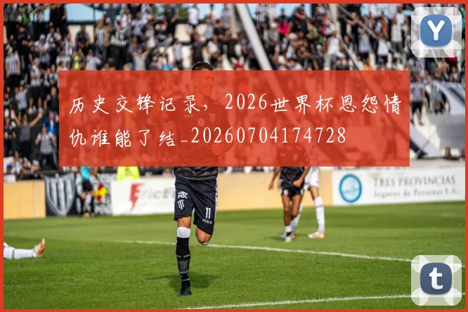 历史交锋记录,2026世界杯恩怨情仇谁能了结_20260704174728