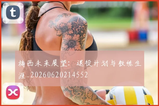梅西未来展望:退役计划与教练生涯_20260620214552