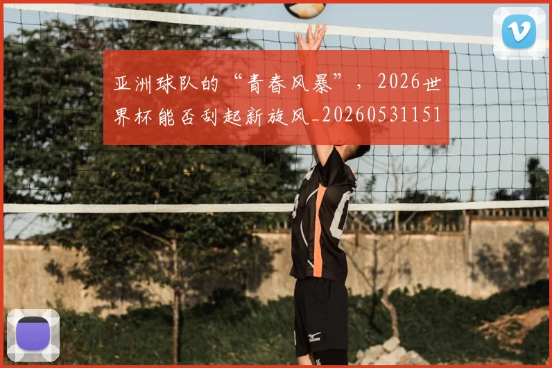 亚洲球队的“青春风暴”,2026世界杯能否刮起新旋风_20260531151735