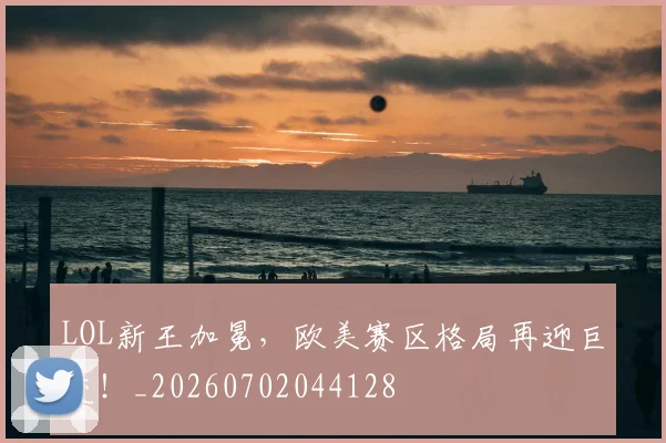 LOL新王加冕，欧美赛区格局再迎巨变！_20260702044128