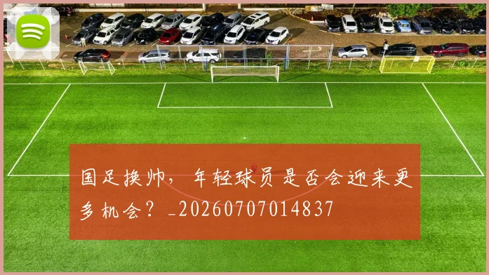 国足换帅,年轻球员是否会迎来更多机会?_20260707014837