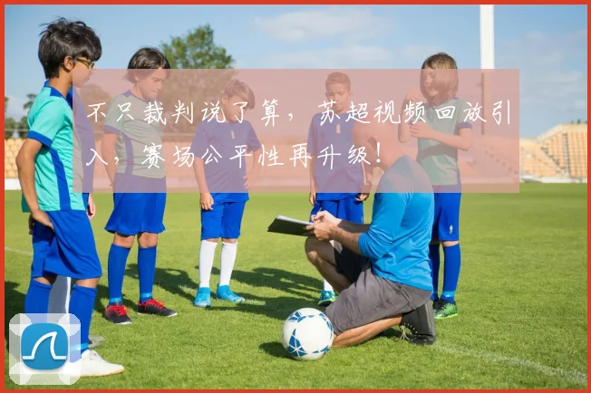 不只裁判说了算，苏超视频回放引入，赛场公平性再升级！