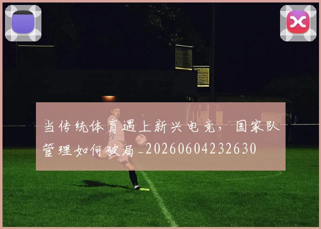 当传统体育遇上新兴电竞,国家队管理如何破局_20260604232630