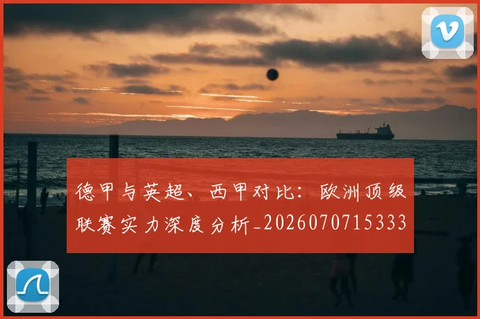 德甲与英超、西甲对比:欧洲顶级联赛实力深度分析_20260707153335