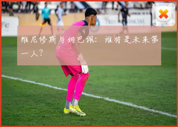 维尼修斯与姆巴佩：谁将是未来第一人？